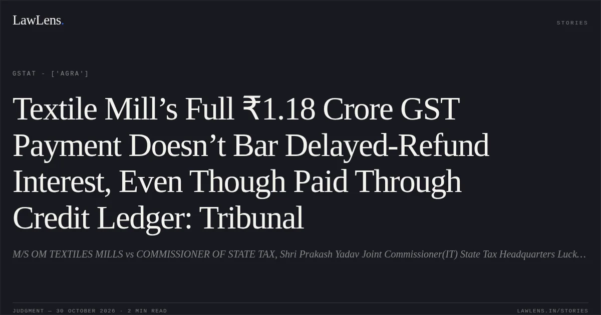 Textile Mill’s Full ₹1.18 Crore GST Payment Doesn’t Bar Delayed-Refund Interest, Even Though Paid Through Credit Ledger: Tribunal. M/S OM TEXTILES MILLS vs COMMISSIONER OF STATE TAX, Shri Prakash Yadav Joint Commissioner(IT) State Tax Headquarters Lucknow. GSTAT - ['Agra']. LawLens