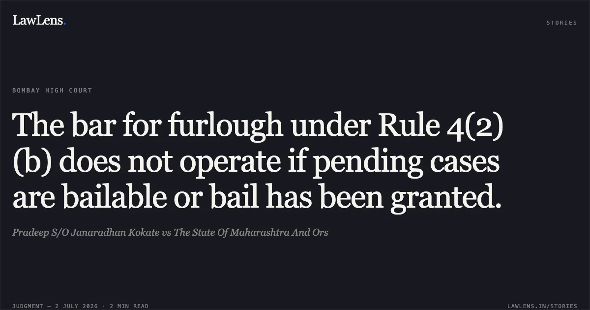 The bar for furlough under Rule 4(2)(b) does not operate if pending cases are bailable or bail has been granted.. Pradeep S/O Janaradhan Kokate vs The State Of Maharashtra And Ors. Bombay High Court. LawLens