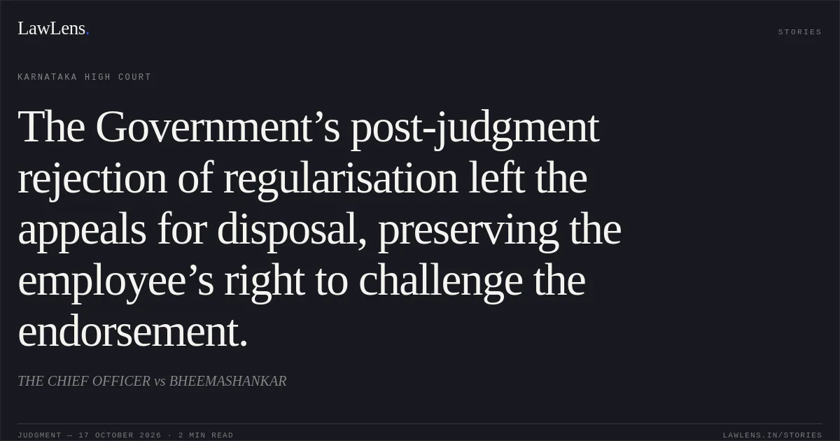 The Government’s post-judgment rejection of regularisation left the appeals for disposal, preserving the employee’s right to challenge the endorsement.. THE CHIEF OFFICER vs BHEEMASHANKAR. Karnataka High Court. LawLens