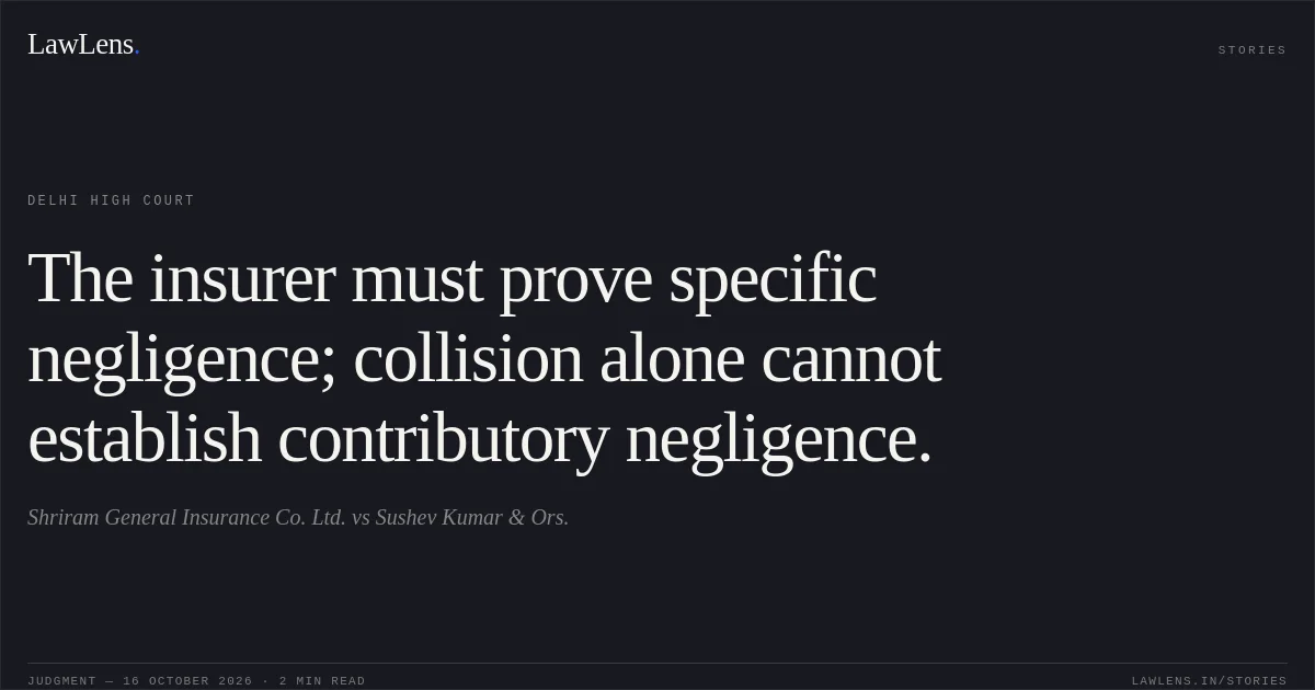 The insurer must prove specific negligence; collision alone cannot establish contributory negligence.. Shriram General Insurance Co. Ltd. vs Sushev Kumar & Ors.. Delhi High Court. LawLens