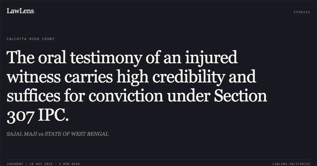 The oral testimony of an injured witness carries high credibility and suffices for conviction under Section 307 IPC.. SAJAL MAJI vs STATE OF WEST BENGAL. Calcutta High Court. LawLens
