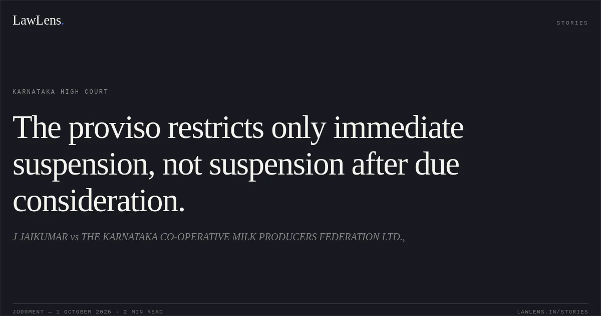 The proviso restricts only immediate suspension, not suspension after due consideration.. J JAIKUMAR vs THE KARNATAKA CO-OPERATIVE MILK PRODUCERS FEDERATION LTD.,. Karnataka High Court. LawLens
