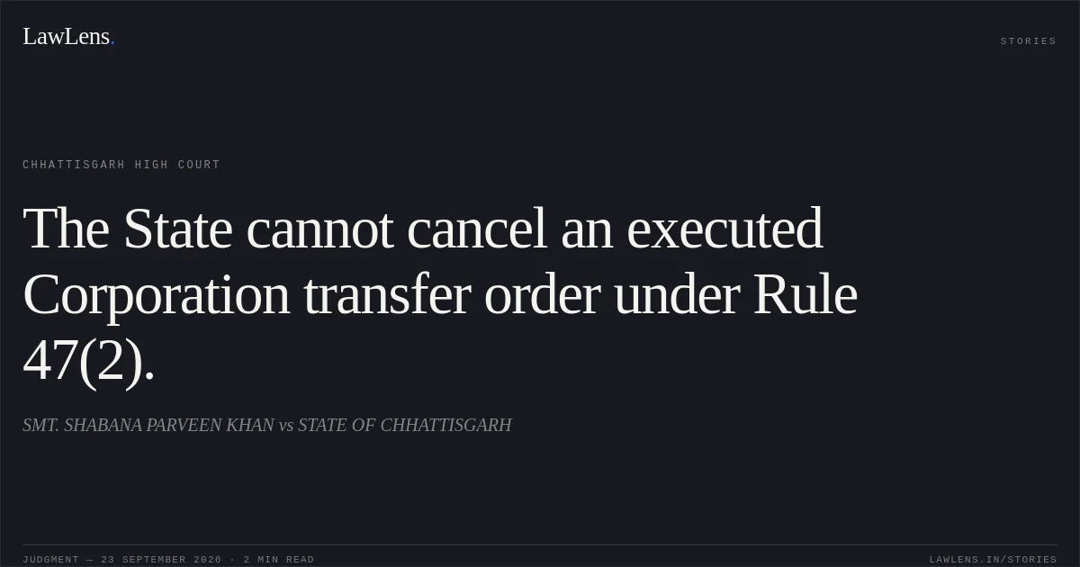 The State cannot cancel an executed Corporation transfer order under Rule 47(2).. SMT. SHABANA PARVEEN KHAN vs STATE OF CHHATTISGARH. Chhattisgarh High Court. LawLens