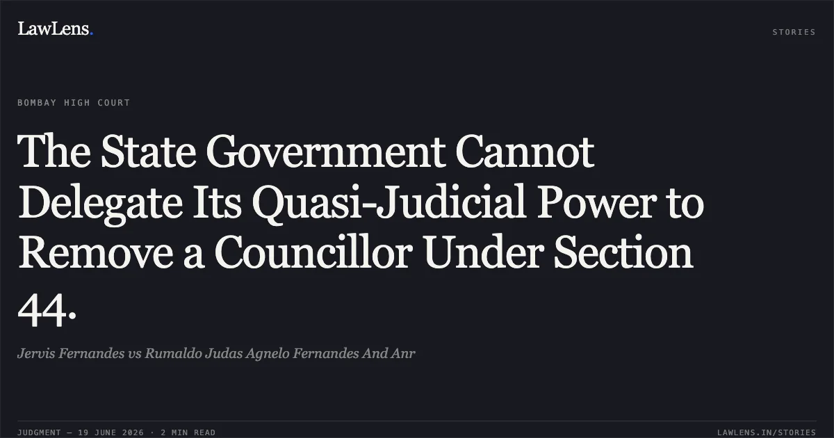 The State Government Cannot Delegate Its Quasi-Judicial Power to Remove a Councillor Under Section 44.. Jervis Fernandes vs Rumaldo Judas Agnelo Fernandes And Anr. Bombay High Court. LawLens