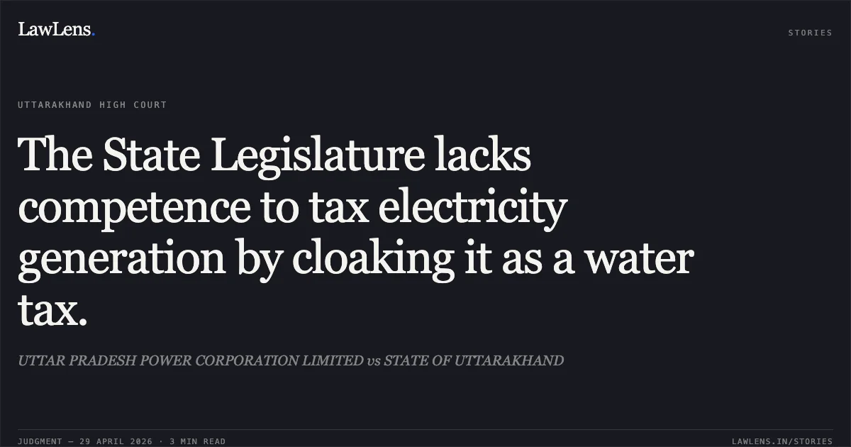 The State Legislature lacks competence to tax electricity generation by cloaking it as a water tax.. UTTAR PRADESH POWER CORPORATION LIMITED vs STATE OF UTTARAKHAND. Uttarakhand High Court. LawLens