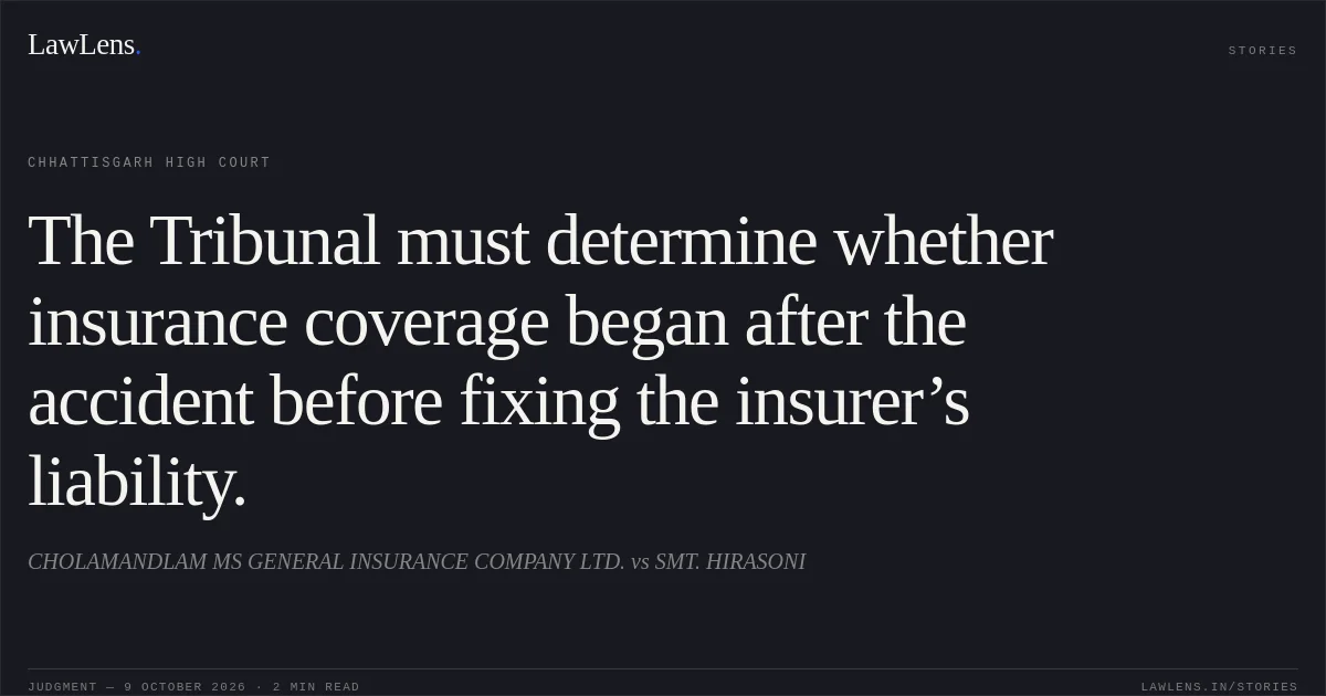 The Tribunal must determine whether insurance coverage began after the accident before fixing the insurer’s liability.. CHOLAMANDLAM MS GENERAL INSURANCE COMPANY LTD. vs SMT. HIRASONI. Chhattisgarh High Court. LawLens