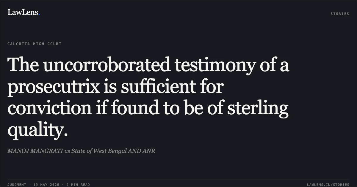 The uncorroborated testimony of a prosecutrix is sufficient for conviction if found to be of sterling quality.. MANOJ MANGRATI vs State of West Bengal AND ANR. Calcutta High Court. LawLens