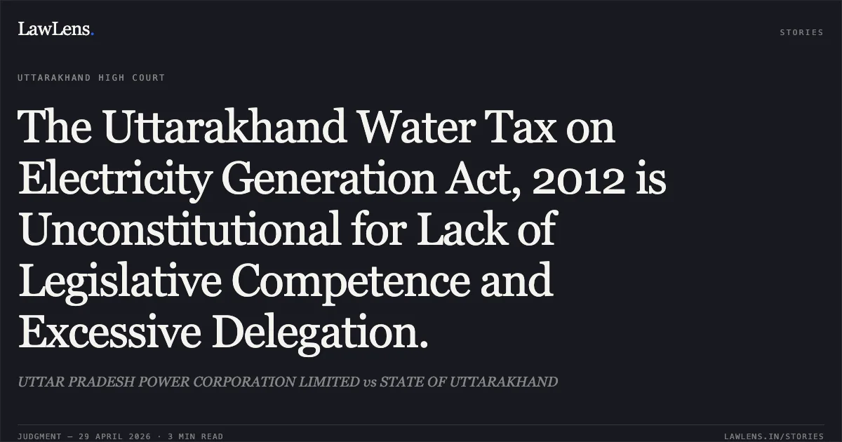 The Uttarakhand Water Tax on Electricity Generation Act, 2012 is Unconstitutional for Lack of Legislative Competence and Excessive Delegation.. UTTAR PRADESH POWER CORPORATION LIMITED vs STATE OF UTTARAKHAND. Uttarakhand High Court. LawLens