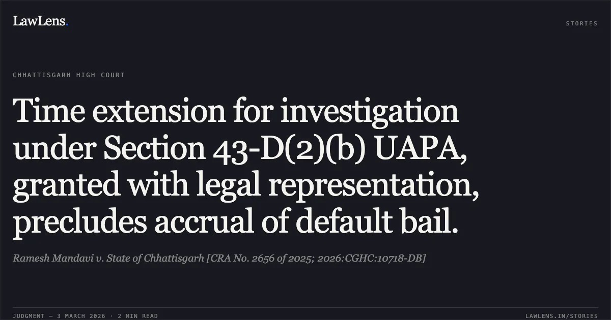 Time extension for investigation under Section 43-D(2)(b) UAPA, granted with legal representation, precludes accrual of default bail.. Ramesh Mandavi v. State of Chhattisgarh [CRA No. 2656 of 2025; 2026:CGHC:10718-DB]. Chhattisgarh High Court. LawLens