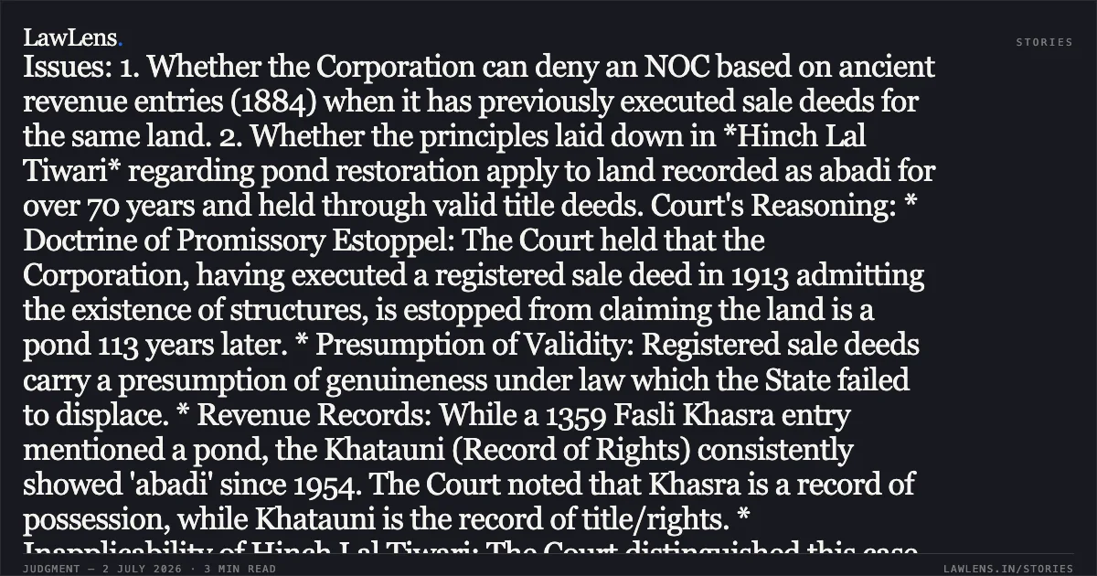 Title: Municipal Corporation estopped from claiming land as pond after executing valid sale deeds and long-term abadi recording. Summary of the Case: Facts: The petitioner sought a No-Objection Certificate (NOC) from Nagar Nigam, Varanasi, to construct a hotel based on an MoU with the State of UP. The Corporation refused, citing revenue records from 1884 (1291 Fasli) which recorded the land as a pond. However, the record showed that the Municipal Board had itself sold the land via registered deeds in 1913. Since 1954, the land was recorded as ‘abadi’ (settled) in revenue records, was situated in a densely populated area, and had housed a cinema hall for 50 years. Issues: 1. Whether the Corporation can deny an NOC based on ancient revenue entries (1884) when it has previously executed sale deeds for the same land. 2. Whether the principles laid down in *Hinch Lal Tiwari* regarding pond restoration apply to land recorded as abadi for over 70 years and held through valid title deeds. Court's Reasoning: * Doctrine of Promissory Estoppel: The Court held that the Corporation, having executed a registered sale deed in 1913 admitting the existence of structures, is estopped from claiming the land is a pond 113 years later. * Presumption of Validity: Registered sale deeds carry a presumption of genuineness under law which the State failed to displace. * Revenue Records: While a 1359 Fasli Khasra entry mentioned a pond, the Khatauni (Record of Rights) consistently showed 'abadi' since 1954. The Court noted that Khasra is a record of possession, while Khatauni is the record of title/rights. * Inapplicability of Hinch Lal Tiwari: The Court distinguished this case from precedents regarding pond restoration, noting that the petitioner held valid title, the land was in a densely populated urban area, and the State’s attempt to "restore" it was an afterthought triggered only by the litigation. * Discriminatory Action: The State singled out the petitioner’s plot while ignoring the rest of the original Arazi (0.668 hectares), violating Article 14. Conclusion: The High Court quashed the refusal letter and issued a writ of mandamus directing the Corporation to reconsider the NOC application, affirming that ancient revenue entries cannot override valid registered titles and long-standing urban land usage.. M/S Knots India Carpets Private Limited vs State Of Uttar Pradesh And 2 Others. Allahabad High Court. LawLens