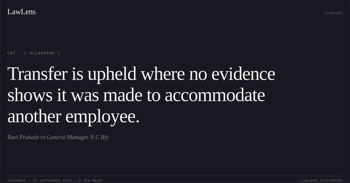 Transfer is upheld where no evidence shows it was made to accommodate another employee.. Ravi Prakash vs General Manager N C Rly. CAT - ['Allahabad']. LawLens