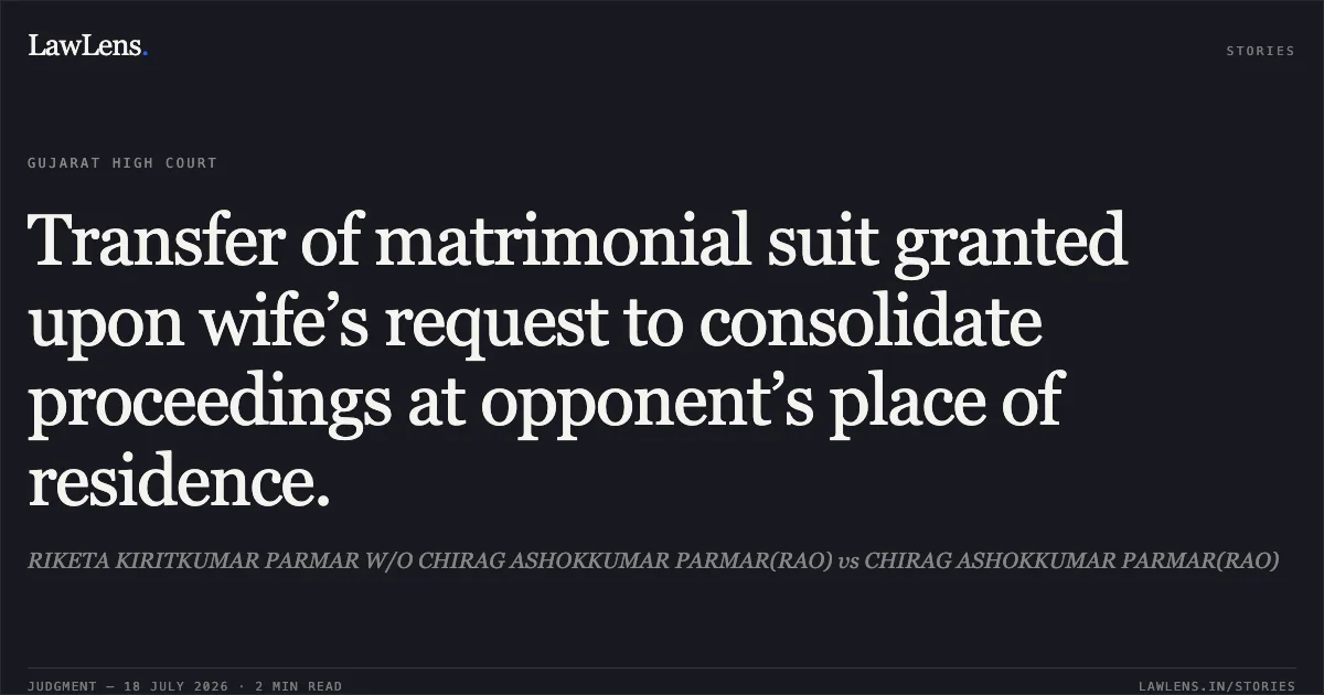Transfer of matrimonial suit granted upon wife’s request to consolidate proceedings at opponent’s place of residence.. RIKETA KIRITKUMAR PARMAR W/O CHIRAG ASHOKKUMAR PARMAR(RAO) vs CHIRAG ASHOKKUMAR PARMAR(RAO). Gujarat High Court. LawLens