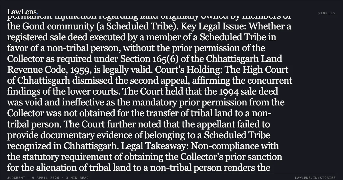 Transfer of tribal land to non-tribals without prior Collector permission is void and confers no title. Case Summary: Context: The Appellant challenged the dismissal of a suit for declaration of title and permanent injunction regarding land originally owned by members of the Gond community (a Scheduled Tribe). Key Legal Issue: Whether a registered sale deed executed by a member of a Scheduled Tribe in favor of a non-tribal person, without the prior permission of the Collector as required under Section 165(6) of the Chhattisgarh Land Revenue Code, 1959, is legally valid. Court’s Holding: The High Court of Chhattisgarh dismissed the second appeal, affirming the concurrent findings of the lower courts. The Court held that the 1994 sale deed was void and ineffective as the mandatory prior permission from the Collector was not obtained for the transfer of tribal land to a non-tribal person. The Court further noted that the appellant failed to provide documentary evidence of belonging to a Scheduled Tribe recognized in Chhattisgarh. Legal Takeaway: Non-compliance with the statutory requirement of obtaining the Collector’s prior sanction for the alienation of tribal land to a non-tribal person renders the transaction *void ab initio*, precluding any claim to title or possession. Concurrent findings of fact regarding such statutory violations and possession cannot be interfered with in a Second Appeal under Section 100 CPC unless proven perverse.. Suresh Kumar vs Smt. Janaki Bai. Chhattisgarh High Court. LawLens