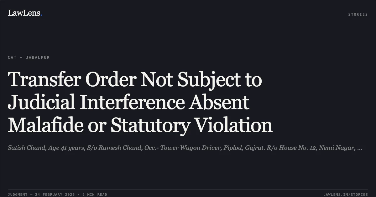 Transfer Order Not Subject to Judicial Interference Absent Malafide or Statutory Violation. Satish Chand, Age 41 years, S/o Ramesh Chand, Occ.- Tower Wagon Driver, Piplod, Gujrat. R/o House No. 12, Nemi Nagar, Maksi Road, Ujjain (MP) - 456001. v. Union of India through General Manager, Western Railway, Head Quarter Office, Church Gate, Mumbai - 400020. [Original Application No. 524 of 2024]. Central Administrative Tribunal. LawLens