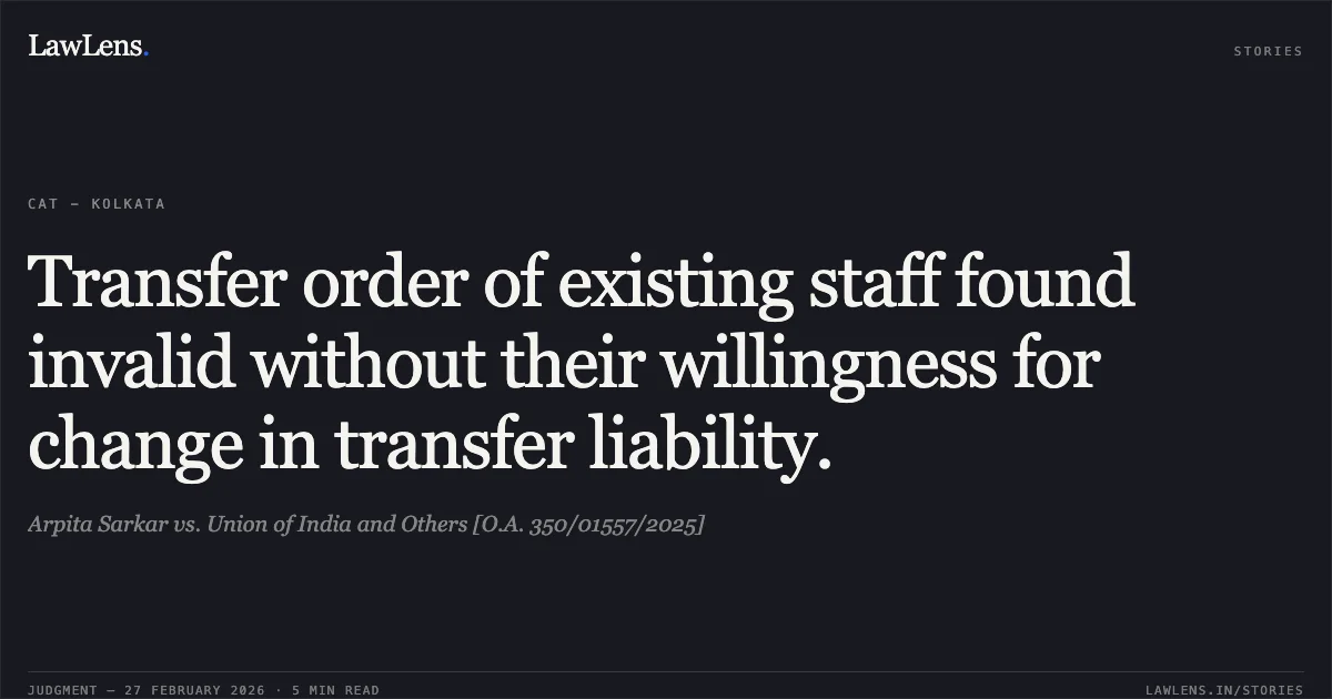 Transfer order of existing staff found invalid without their willingness for change in transfer liability.. Arpita Sarkar vs. Union of India and Others [O.A. 350/01557/2025]. Central Administrative Tribunal. LawLens