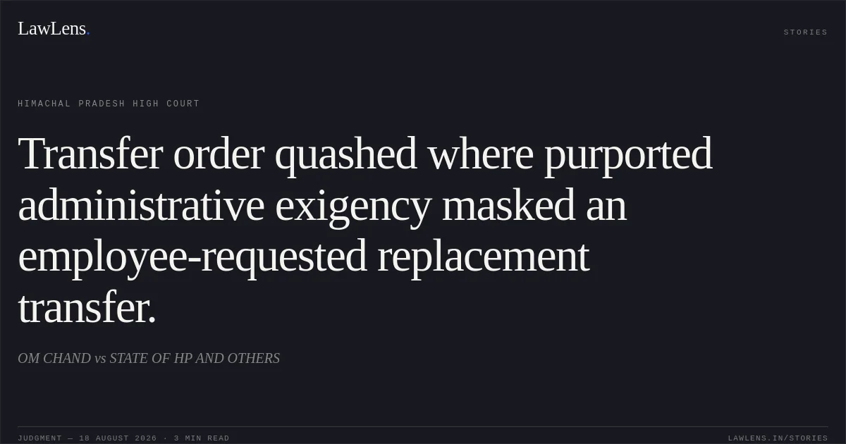 Transfer order quashed where purported administrative exigency masked an employee-requested replacement transfer.. OM CHAND vs STATE OF HP AND OTHERS. Himachal Pradesh High Court. LawLens