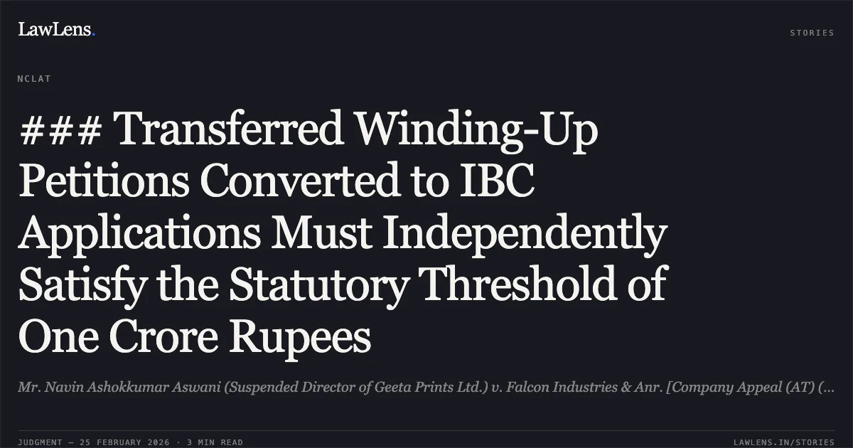 ### Transferred Winding-Up Petitions Converted to IBC Applications Must Independently Satisfy the Statutory Threshold of One Crore Rupees. Mr. Navin Ashokkumar Aswani (Suspended Director of Geeta Prints Ltd.) v. Falcon Industries & Anr. [Company Appeal (AT) (Insolvency) No. 109 of 2026]. NCLAT. LawLens