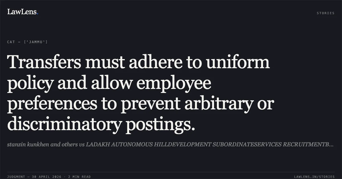 Transfers must adhere to uniform policy and allow employee preferences to prevent arbitrary or discriminatory postings.. stanzin kunkhen and others vs LADAKH AUTONOMOUS HILLDEVELOPMENT SUBORDINATESERVICES RECRUITMENTBOARD. Central Administrative Tribunal. LawLens