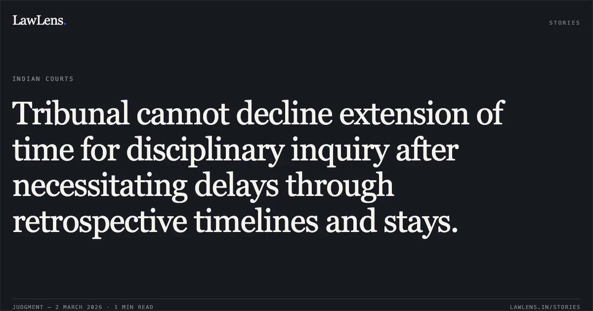 Tribunal cannot decline extension of time for disciplinary inquiry after necessitating delays through retrospective timelines and stays.. State of Bihar & Ors. v. Rakesh Kumar Dubey & Ors. [W.P.(C) 2793/2026]. Delhi High Court. LawLens