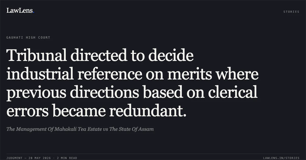 Tribunal directed to decide industrial reference on merits where previous directions based on clerical errors became redundant.. The Management Of Mahakali Tea Estate vs The State Of Assam. Gauhati High Court. LawLens
