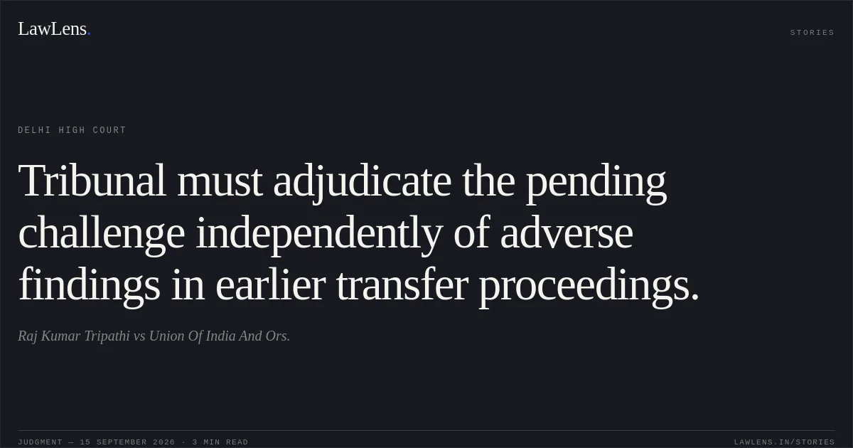 Tribunal must adjudicate the pending challenge independently of adverse findings in earlier transfer proceedings.. Raj Kumar Tripathi vs Union Of India And Ors.. Delhi High Court. LawLens