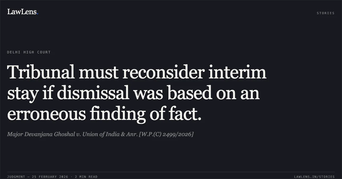 Tribunal must reconsider interim stay if dismissal was based on an erroneous finding of fact.. Major Devanjana Ghoshal v. Union of India & Anr. [W.P.(C) 2499/2026]. Delhi High Court. LawLens