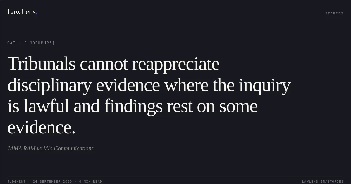 Tribunals cannot reappreciate disciplinary evidence where the inquiry is lawful and findings rest on some evidence.. JAMA RAM vs M/o Communications. CAT - ['Jodhpur']. LawLens