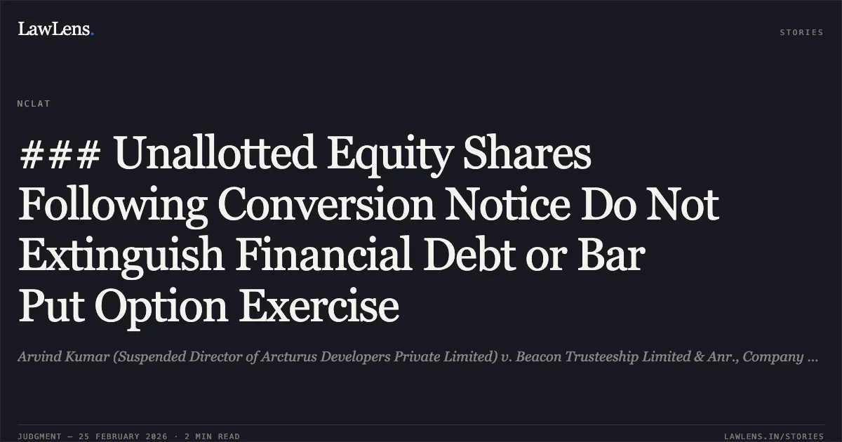 ### Unallotted Equity Shares Following Conversion Notice Do Not Extinguish Financial Debt or Bar Put Option Exercise. Arvind Kumar (Suspended Director of Arcturus Developers Private Limited) v. Beacon Trusteeship Limited & Anr., Company Appeal (AT) (Insolvency) No. 171 of 2026.. NCLAT. LawLens