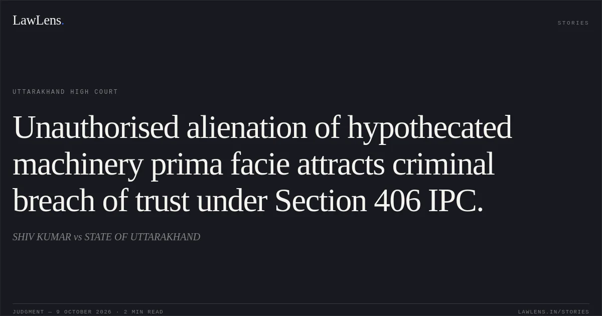 Unauthorised alienation of hypothecated machinery prima facie attracts criminal breach of trust under Section 406 IPC.. SHIV KUMAR vs STATE OF UTTARAKHAND. Uttarakhand High Court. LawLens