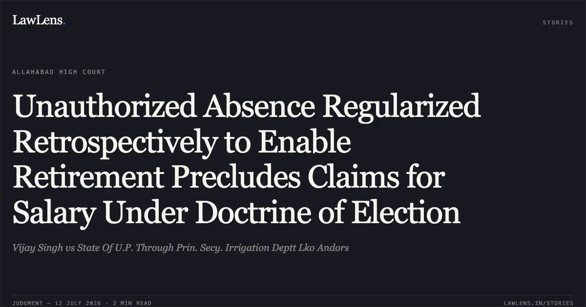 Unauthorized Absence Regularized Retrospectively to Enable Retirement Precludes Claims for Salary Under Doctrine of Election. Vijay Singh vs State Of U.P. Through Prin. Secy. Irrigation Deptt Lko Andors. Allahabad High Court. LawLens