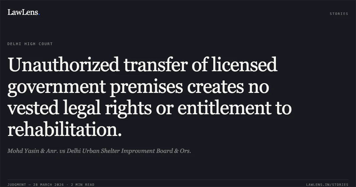 Unauthorized transfer of licensed government premises creates no vested legal rights or entitlement to rehabilitation.. Mohd Yasin & Anr. vs Delhi Urban Shelter Improvment Board & Ors.. Delhi High Court. LawLens