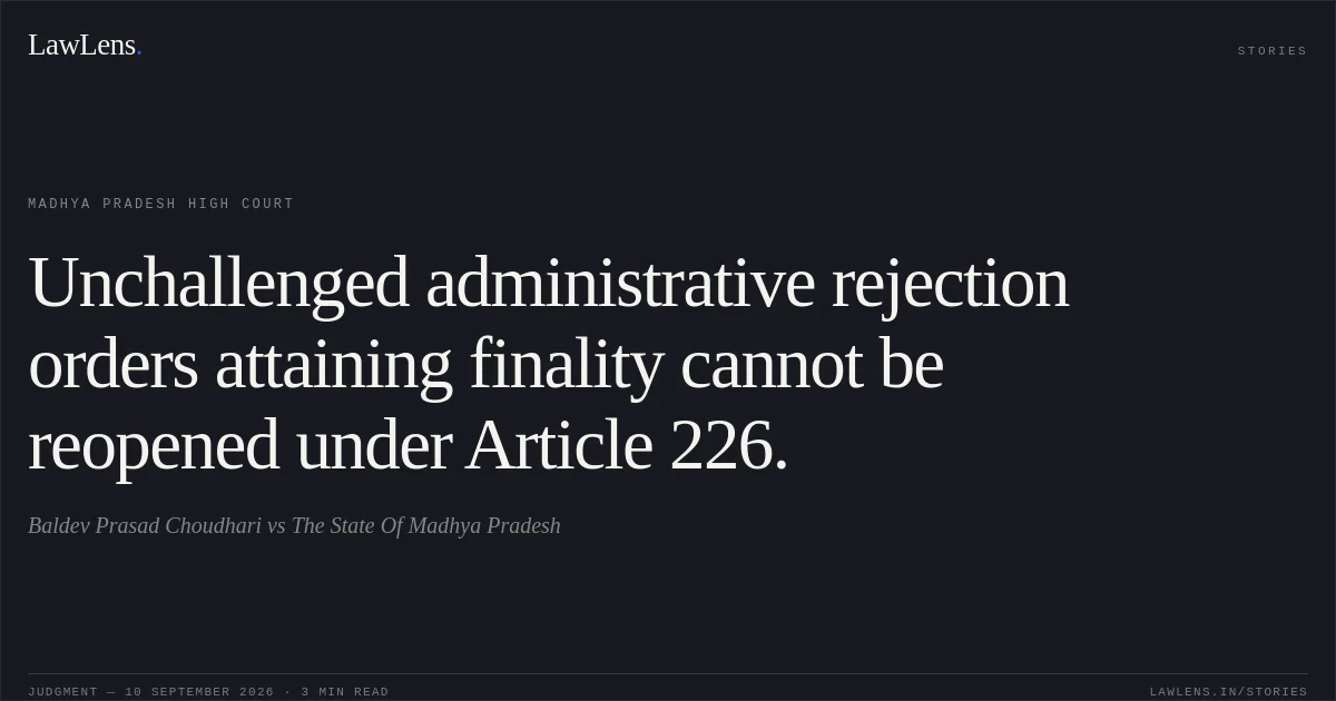 Unchallenged administrative rejection orders attaining finality cannot be reopened under Article 226.. Baldev Prasad Choudhari vs The State Of Madhya Pradesh. Madhya Pradesh High Court. LawLens