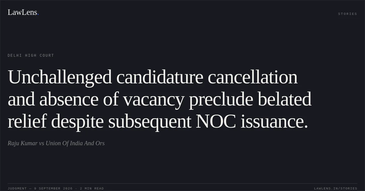 Unchallenged candidature cancellation and absence of vacancy preclude belated relief despite subsequent NOC issuance.. Raju Kumar vs Union Of India And Ors. Delhi High Court. LawLens