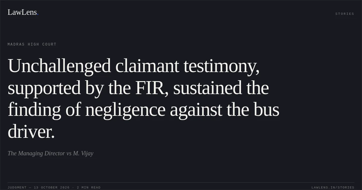 Unchallenged claimant testimony, supported by the FIR, sustained the finding of negligence against the bus driver.. The Managing Director vs M. Vijay. Madras High Court. LawLens