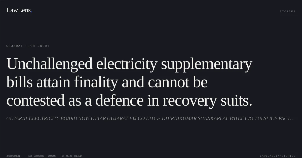 Unchallenged electricity supplementary bills attain finality and cannot be contested as a defence in recovery suits.. GUJARAT ELECTRICITY BOARD NOW UTTAR GUJARAT VIJ CO LTD vs DHIRAJKUMAR SHANKARLAL PATEL C/O TULSI ICE FACTORY. Gujarat High Court. LawLens