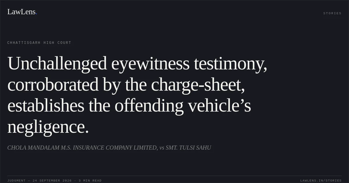 Unchallenged eyewitness testimony, corroborated by the charge-sheet, establishes the offending vehicle’s negligence.. CHOLA MANDALAM M.S. INSURANCE COMPANY LIMITED, vs SMT. TULSI SAHU. Chhattisgarh High Court. LawLens