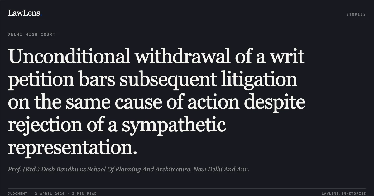 Unconditional withdrawal of a writ petition bars subsequent litigation on the same cause of action despite rejection of a sympathetic representation.. Prof. (Rtd.) Desh Bandhu vs School Of Planning And Architecture, New Delhi And Anr.. Delhi High Court. LawLens