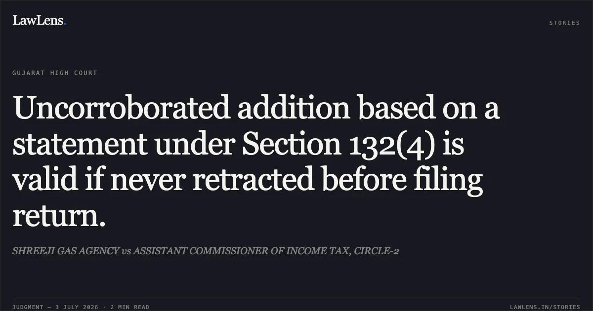 Uncorroborated addition based on a statement under Section 132(4) is valid if never retracted before filing return.. SHREEJI GAS AGENCY vs ASSISTANT COMMISSIONER OF INCOME TAX, CIRCLE-2. Gujarat High Court. LawLens