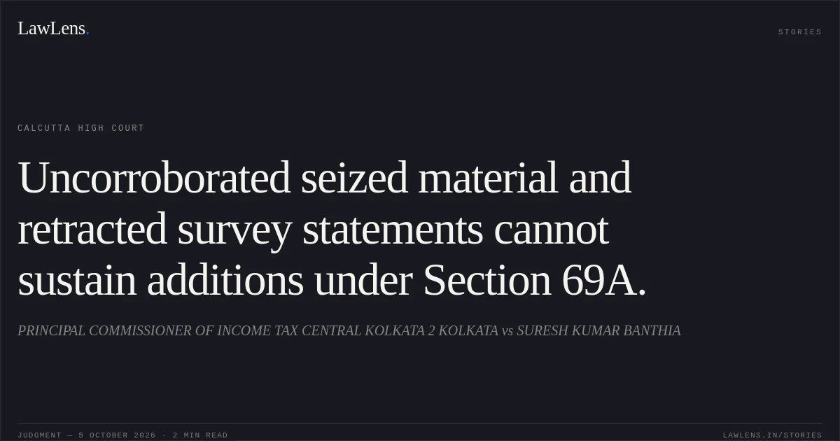 Uncorroborated seized material and retracted survey statements cannot sustain additions under Section 69A.. PRINCIPAL COMMISSIONER OF INCOME TAX CENTRAL KOLKATA 2 KOLKATA vs SURESH KUMAR BANTHIA. Calcutta High Court. LawLens
