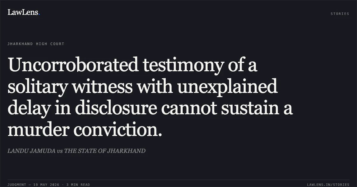 Uncorroborated testimony of a solitary witness with unexplained delay in disclosure cannot sustain a murder conviction.. LANDU JAMUDA vs THE STATE OF JHARKHAND. Jharkhand High Court. LawLens