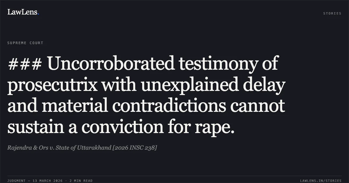 ### Uncorroborated testimony of prosecutrix with unexplained delay and material contradictions cannot sustain a conviction for rape.. Rajendra & Ors v. State of Uttarakhand [2026 INSC 238]. Supreme Court. LawLens