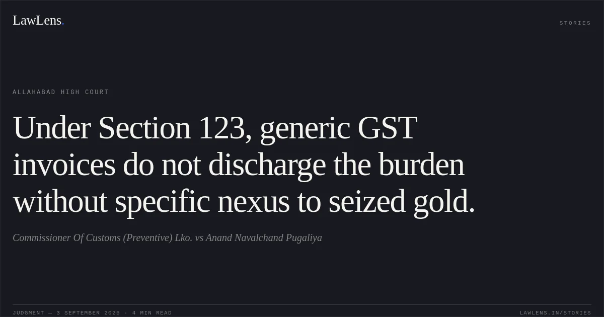 Under Section 123, generic GST invoices do not discharge the burden without specific nexus to seized gold.. Commissioner Of Customs (Preventive) Lko. vs Anand Navalchand Pugaliya. Allahabad High Court. LawLens