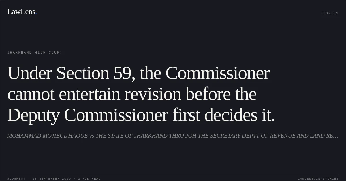 Under Section 59, the Commissioner cannot entertain revision before the Deputy Commissioner first decides it.. MOHAMMAD MOJIBUL HAQUE vs THE STATE OF JHARKHAND THROUGH THE SECRETARY DEPTT OF REVENUE AND LAND REFORMS. Jharkhand High Court. LawLens