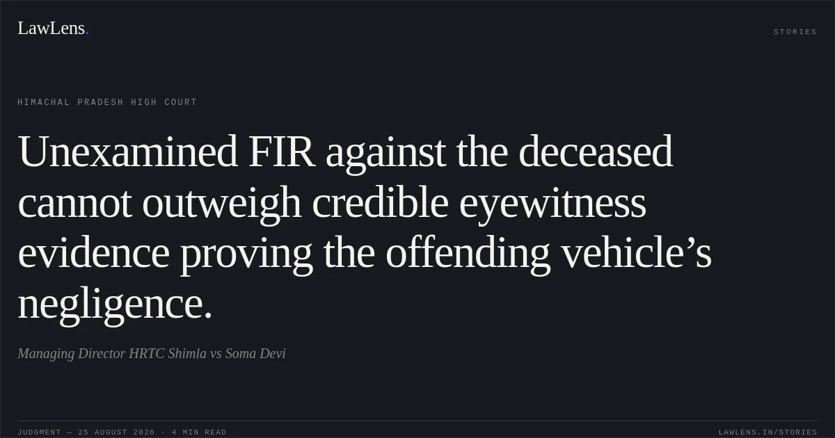 Unexamined FIR against the deceased cannot outweigh credible eyewitness evidence proving the offending vehicle’s negligence.. Managing Director HRTC Shimla vs Soma Devi. Himachal Pradesh High Court. LawLens