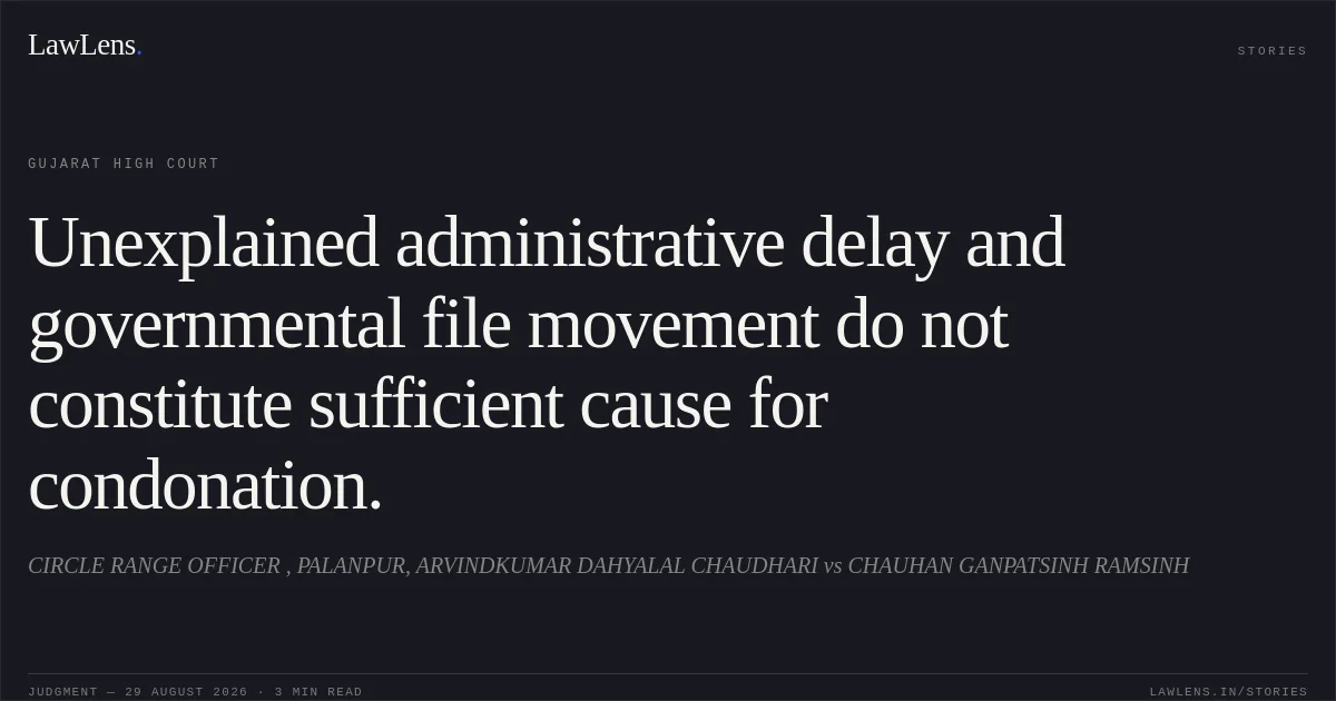 Unexplained administrative delay and governmental file movement do not constitute sufficient cause for condonation.. CIRCLE RANGE OFFICER , PALANPUR, ARVINDKUMAR DAHYALAL CHAUDHARI vs CHAUHAN GANPATSINH RAMSINH. Gujarat High Court. LawLens