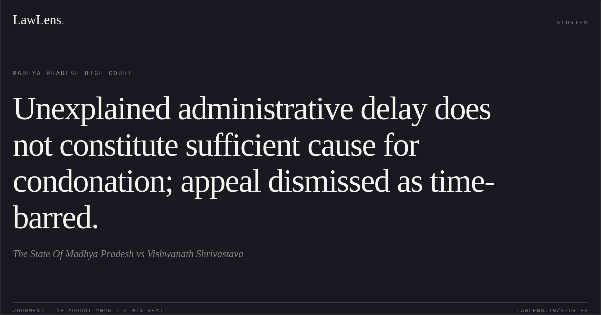 Unexplained administrative delay does not constitute sufficient cause for condonation; appeal dismissed as time-barred.. The State Of Madhya Pradesh vs Vishwanath Shrivastava. Madhya Pradesh High Court. LawLens