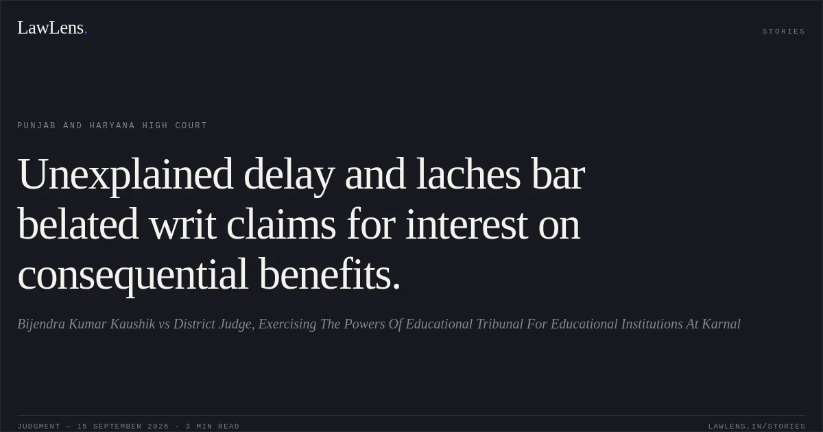 Unexplained delay and laches bar belated writ claims for interest on consequential benefits.. Bijendra Kumar Kaushik vs District Judge, Exercising The Powers Of Educational Tribunal For Educational Institutions At Karnal. Punjab and Haryana High Court. LawLens