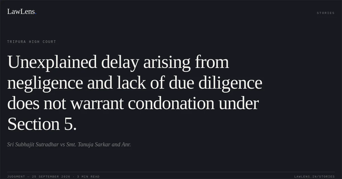 Unexplained delay arising from negligence and lack of due diligence does not warrant condonation under Section 5.. Sri Subhajit Sutradhar vs Smt. Tanuja Sarkar and Anr.. Tripura High Court. LawLens