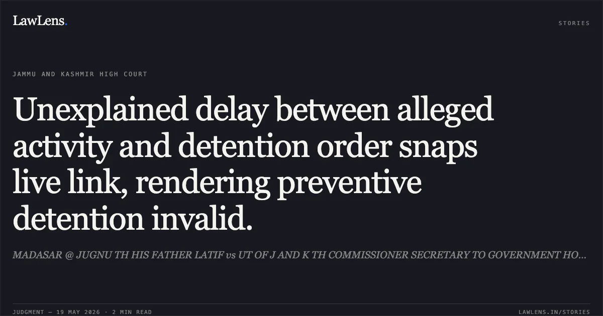 Unexplained delay between alleged activity and detention order snaps live link, rendering preventive detention invalid.. MADASAR @ JUGNU TH HIS FATHER LATIF vs UT OF J AND K TH COMMISSIONER SECRETARY TO GOVERNMENT HOME DEPARTMENT JAMMU AND OTHERS. Jammu and Kashmir High Court. LawLens