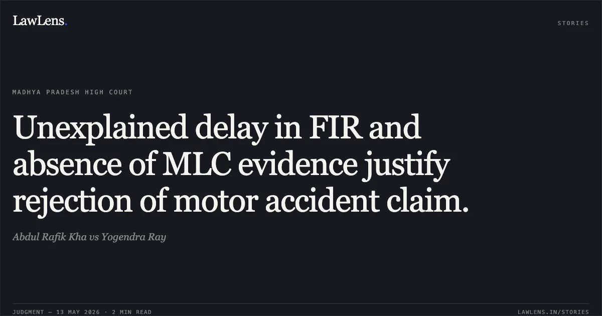 Unexplained delay in FIR and absence of MLC evidence justify rejection of motor accident claim.. Abdul Rafik Kha vs Yogendra Ray. Madhya Pradesh High Court. LawLens